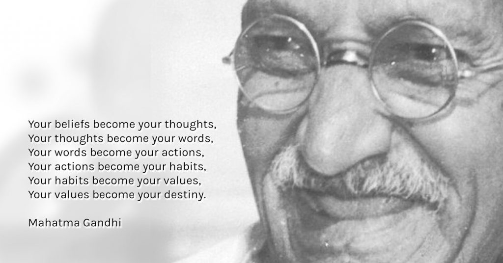 “Your beliefs become your thoughts, Your thoughts become your words, Your words become your actions, Your actions become your habits, Your habits become your values, Your values become your destiny.” ― Mahatma Gandhi